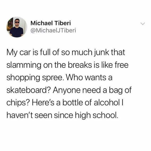 Michael Tiberi @MichaelJTiberi My car is full of so much junk that slamming on the breaks is like free shopping spree. Who wantsa skateboard? Anyone need a bag of chips? Heres a bottle of alcoholl havent seen since high school 