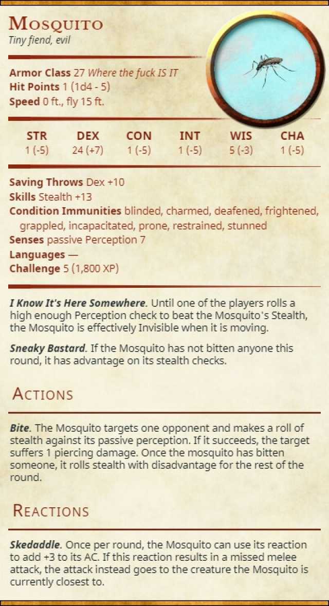MosQUITO Tiny fiend evi Armor Class 27 Where the fuck IS IT Hit Points 1 (1d4-5) Speed o ft. fly 15 ft. STR DEX CON INT WIS CHA 1 (-5) 24 (+7) 1(5) 1(-5) 5(3) 1(-5) Saving Throws Dex +10 Skills e Condition Immunities blinded charm