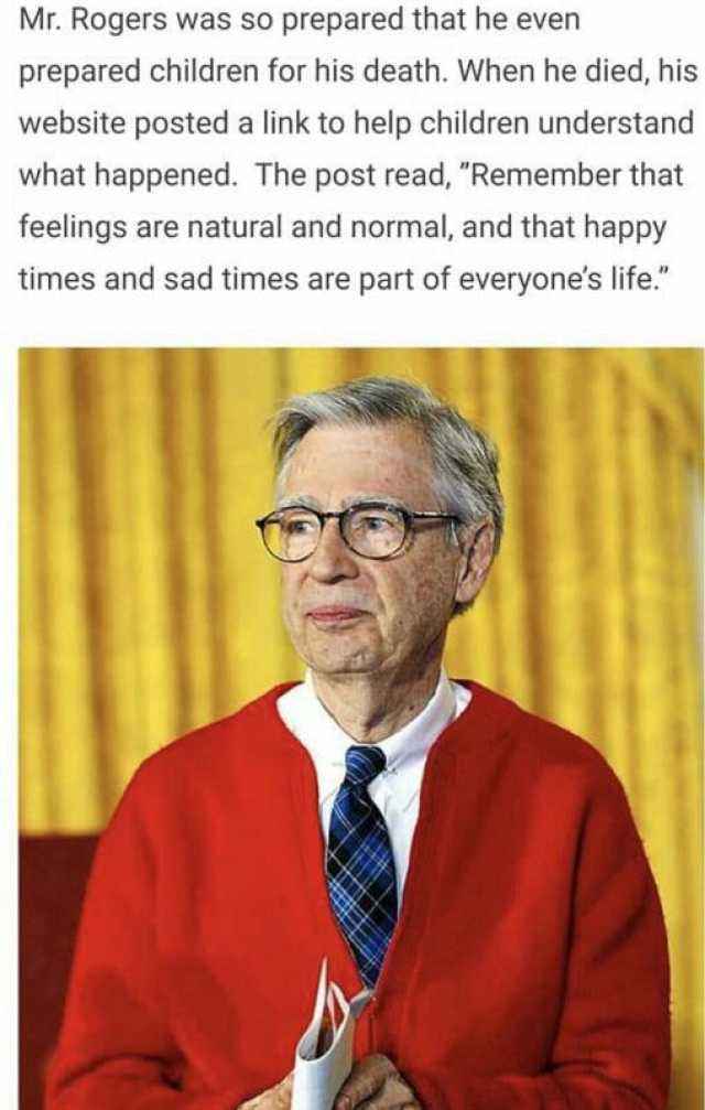 Mr. Rogers was so prepared that he even prepared children for his death. When he died his website posted a link to help children understand what happened. The post read Remember that feelings are natural and normal and that happy 