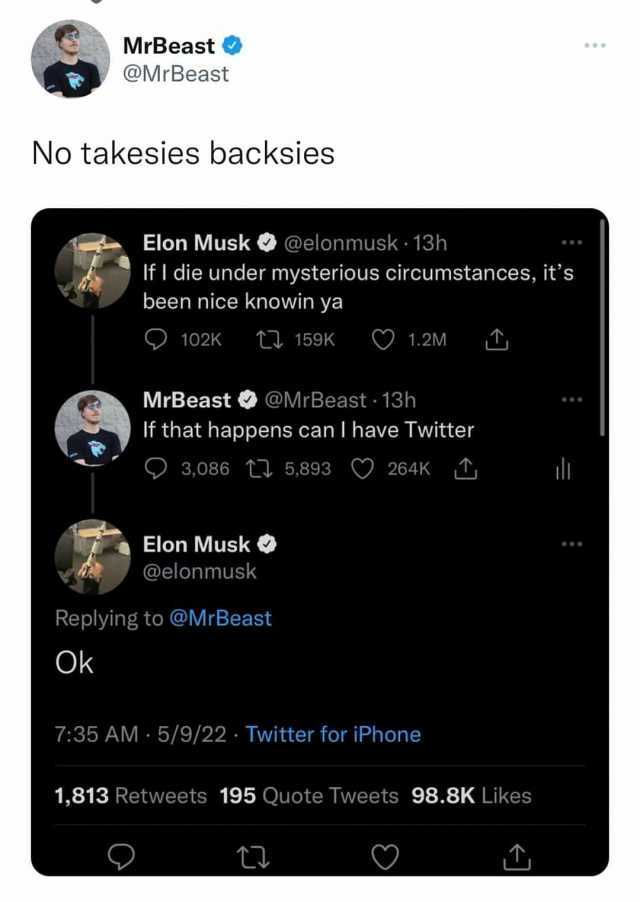 MrBeast @MrBeast No takesies backsies Elon Musk@elonmusk 13h IfI die under mysterious circumstances its been nice knowin ya 102K t159K O1.2M MrBeast @MrBeast 13h If that happens can I have Twitter 3086 ti 5893 264K l Elon Musk @el