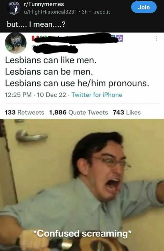 MwWOD rFunnymemes u/FlightHistorical3231 3h i.redd.it Join but.... I mean... Lesbians can like men. Lesbians can be men. Lesbians can use he/him pronouns. 1225 PM 10 Dec 22 Twitter for iPhone 133 Retweets 1886 Quote Tweets 743 Lik