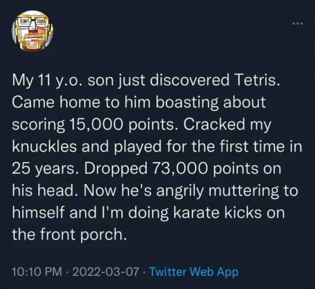 My 11 y.o. son just discovered Tetris. Came home to him boasting about scoring 15000 points. Cracked my knuckles and played for the first time in 25 years. Dropped 73000 points on his head. Now hes angrily muttering to himself and