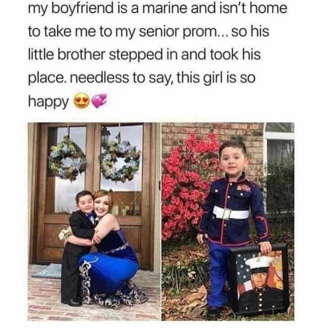 my boyfriend is a marine and isnt home to take me to my senior prom... So his little brother stepped in and took his place. needless to say this girl is so happy