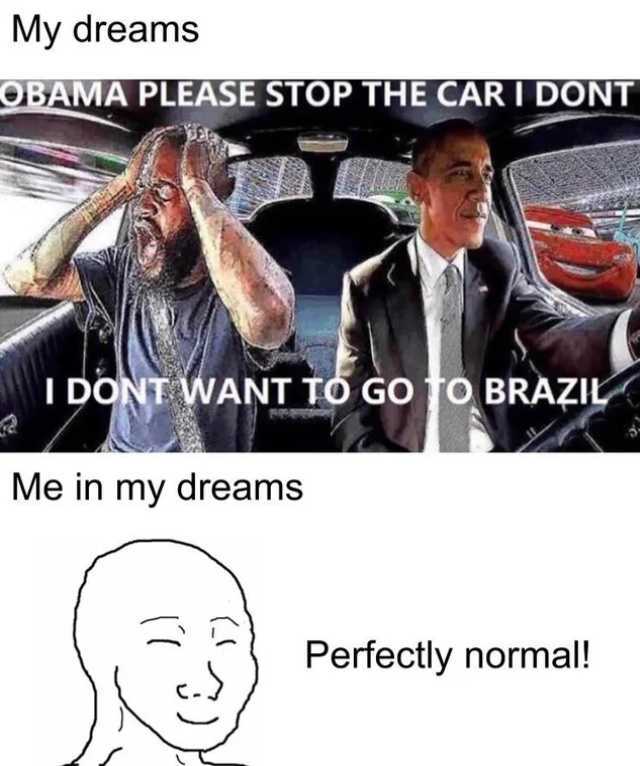 My dreams OBAMA PLEASE STOP THE CAR I DONT I DONT WANT TO GO TO BRAZIL Me in my dreams Perfectly normal! 