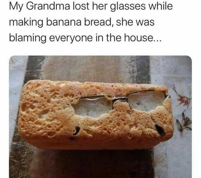 My Grandma lost her glasses while making banana bread she was blaming everyone in the house..