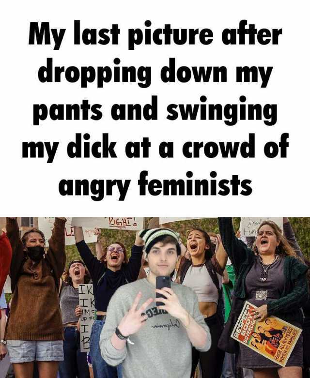 My last picture after dropping down my pants and swinging my dick at a crowd of angry feminists IGHL K