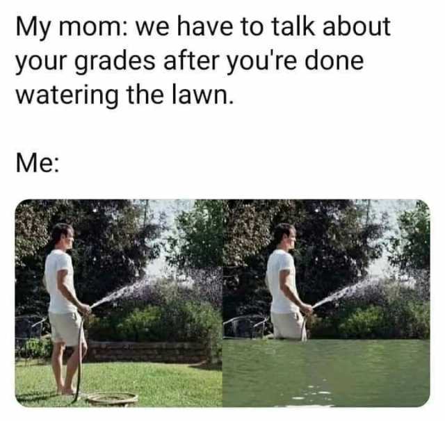 My mom we have to talk about your grades after youre done watering the lawn. Me