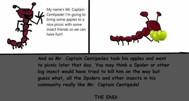My names Mr. Captain Centipede! Im going to bring some apples toa nice picnic with some insect friends so we can have fun!! And so Mr. Captain Centipedes took his apples and went fo picnic later that day. You may think a Spider or