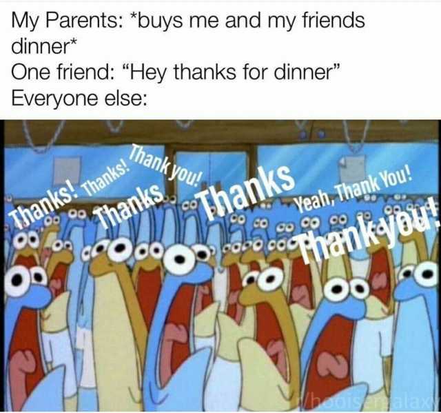 My Parents buys me and my friends dinner* One friend Hey thanks for dinner Everyone else Thank you! Yeah Yeah Thank You! co Co co Thanks! Thanks! hanks hanks Tihank-jou