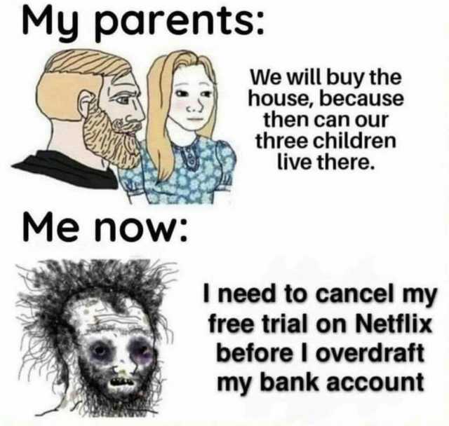 My parents We will buy the house because then can our three children live there. Me noW I need to cancel my free trial on Netflix before I overdraft my bank account