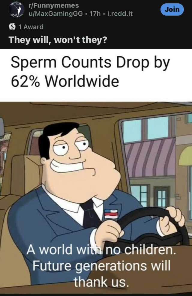 MY ROL r/Funnymemes Join wwu/MaxGamingGG 17h i.redd.it 1 Award They will wont they Sperm Counts Drop by 62% Worldwide A world wis no children. Future generations will thank us.