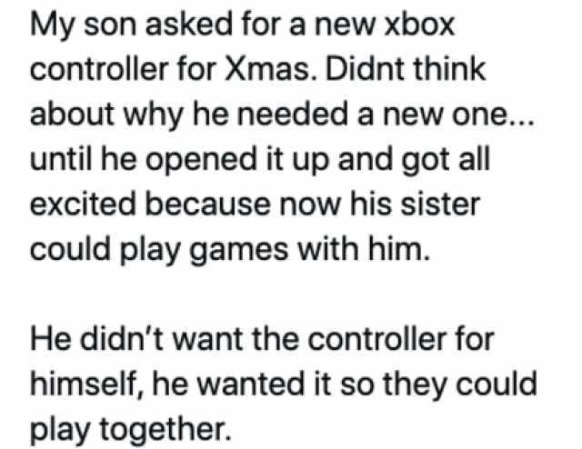 My son asked for a new xbox controller for Xmas. Didnt think about why he needed a new one... until he opened it up and got all excited because now his sister could play games with him. He didnt want the controller for himself he 
