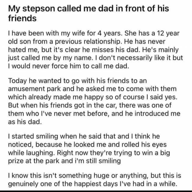 My stepson called me dad in front of his friends I have been with my wife for 4 years. She has a 12 year old son from a previous relationship. He has never hated me but its clear he misses his dad. Hes mainly just called me by my 