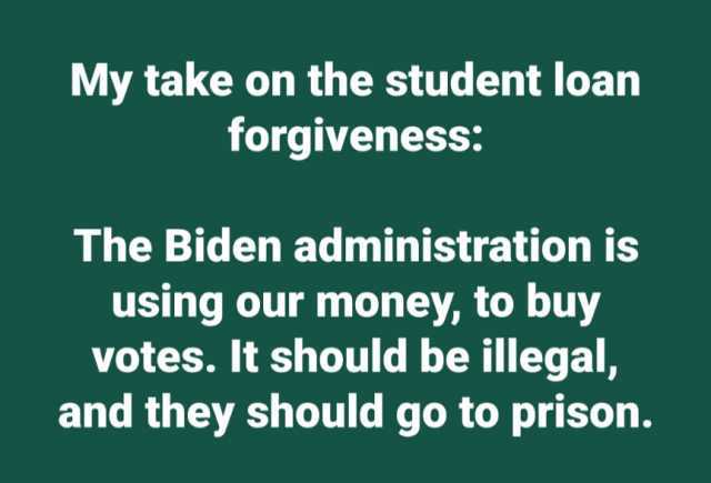 My take on the student loan forgiveness The Biden administration is using our money to buy votes. It should be illegal and they should go to prison.