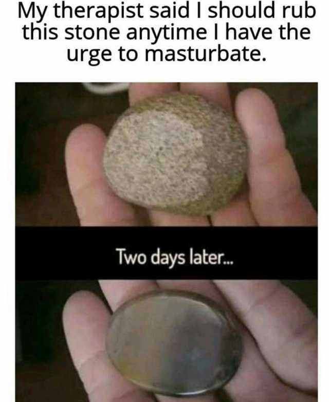 My therapist said I should rub this stone anytime I have the urge to masturbate. Two days later. 