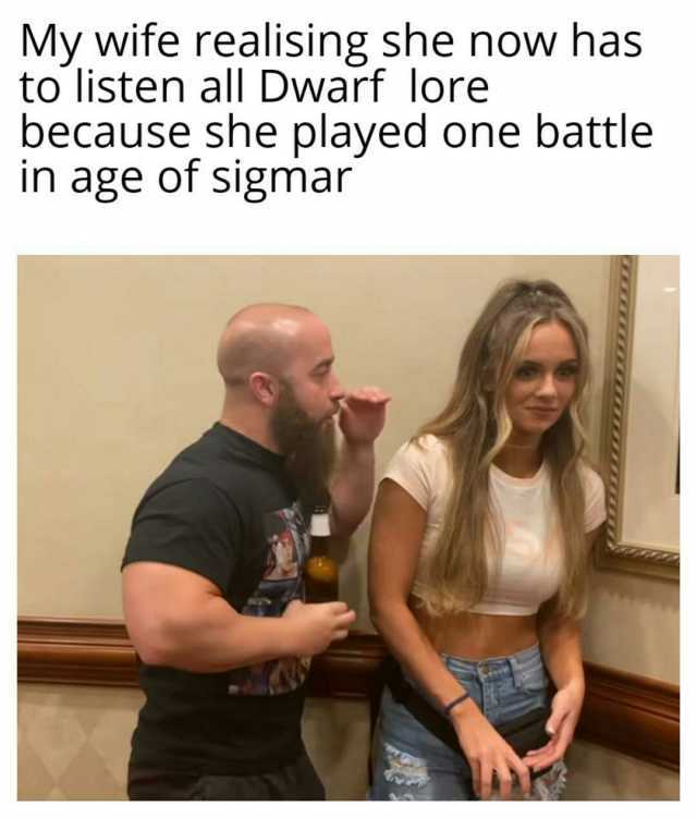 My wife realisingshe novw has to listen all Dwarf lore because she played one battle in age of sigmar