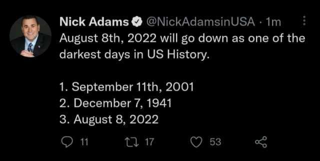 Nick Adams@NickAdamsinUSA 1m August 8th 2022 will go down as one of the darkest days in US History. 1. September 11th 2001 2. December 7 1941 3. August 8 2022 11 t 17 53