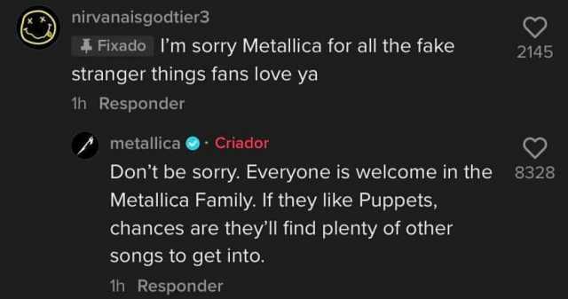 nirvanaisgodtier3 Fixado 1m sorry Metallica for all the fake 2145 stranger things fans love ya 1h Responder metallica Criador Dont be sorry. Everyone is welcome in the 8328 Metallica Family. If they like Puppets chances are theyll