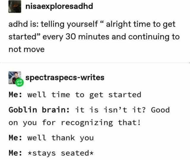 nisaexploresadhd adhd is telling yourself  alright time to get started every 30 minutes and continuing to not move spectraspecs-writes Me well time to get started Goblin brain it is isnt it Good on you for recognizing that! Me wel