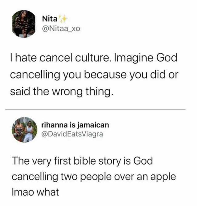 Nita @Nitaa_xo Ihate cancel culture. Imagine God cancelling you because you did or said the wrong thing. rihanna is jamaican @DavidEatsViagra The very first bible story is God cancelling two people over an apple Imao what