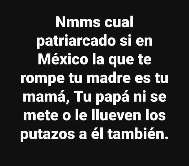 Nmms cual patriarcado si en México la que te rompe tu madre es tu mamá Tu papá ni se mete o le llueven los putazos a él también. 