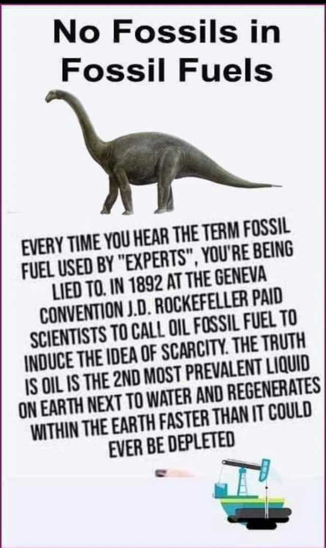 No Fossils in Fossil Fuels EVERY TIME YOU HEAR THE TERM FOSSIL FUEL USED BY EXPERTS YOURE BEING LIED TO. IN 1892 AT THE GENEVA CONVENTION J.D. ROCKEFELLER PAIU SCIENTISTS TO CALL OIL FUSSIL FUEL T0 INDUCE THE IDEA OF SCARCITY. THE