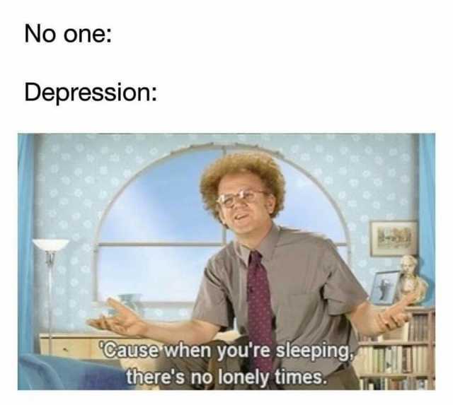 No one Depression Cause wihen youre sleeping theres no lonely times.