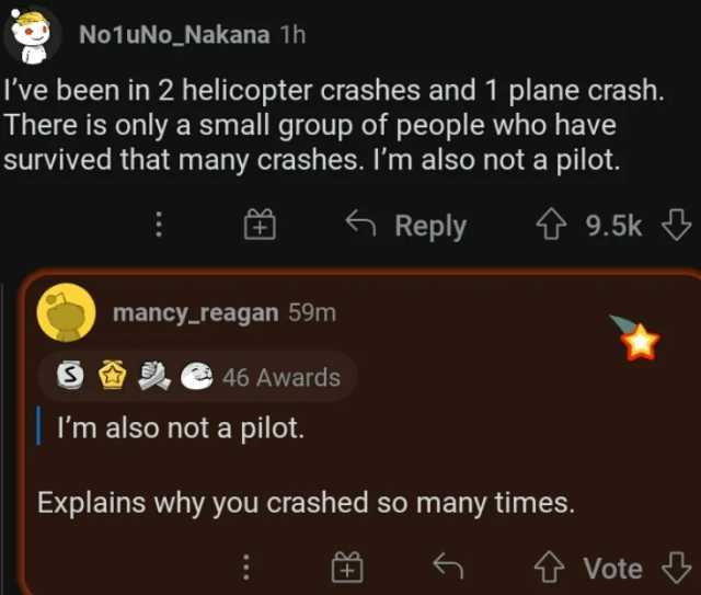 No1uNo_Nakana 1h Ive been in 2 helicopter crashes and 1 plane crash. There is only a smal group of people who have survived that many crashes. lm also not a pilot. S mancy_reagan 59m 46 Awards Im also not a pilot. G Reply ↑9.5k 