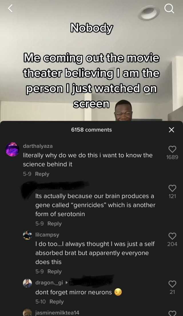 Nobody Me coming out the movie theater believing I am the person just watehed on Screen 6158 comments X darthalyaza literally why do we do this i want to know the 1689 science behind it 5-9 Reply Its actually because our brain pro