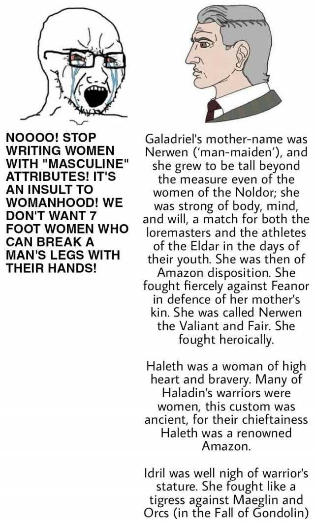 NOOOO! STOP WRITING WOMEN WITH MASCULINE ATTRIBUTES! ITS AN INSULT TO WOMANHOOD! WE DONT WANT 7 FOOT WOMEN WHO CAN BREAK A MANS LEGS WITTH THEIR HANDS! Galadriels mother-name was Nerwen (man-maiden) and she grew to be tall beyond 