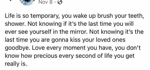 NOV 8 Life is so temporary you wake up brush your teeth shower. Not knowing if its the last time you will ever see yourself in the mirror. Not knowing its the last time you are gonna kiss your loved ones goodbye. Love every moment