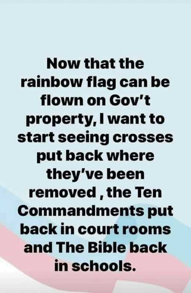 Now that the rainbow flag can be flown on Govt propertyI want to start seeing crosses put back where theyve been removed the Ten Commandments put back in court rooms and The Bible back in schools.