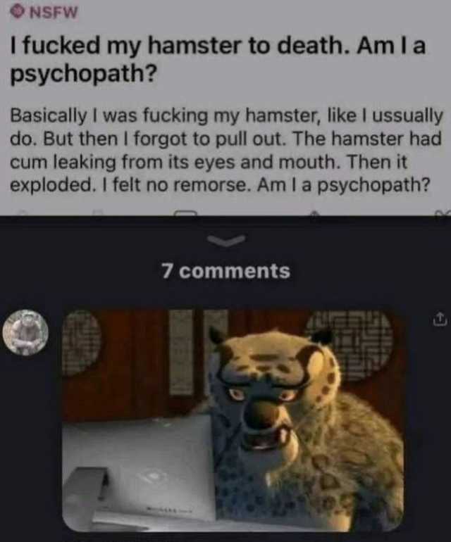 NSFW I fucked my hamster to death. Am la psychopath Basically I was fucking my hamster like lI ussually do. But then I forgot to pull out. The hamster had cum leaking from its eyes and mouth. Then it exploded. I felt no remorse. A
