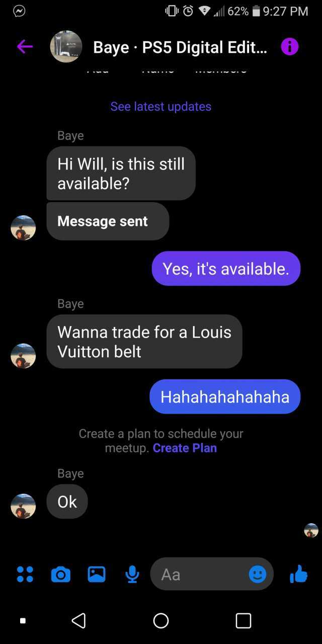 O l 62%927 PM Baye PS5 Digital Edi... O See latest updates Baye Hi Will is this still available Message sent Yes its available. Baye Wanna trade for a Louis Vuitton belt Hahahahahahaha Create a plan to schedule your meetup. Create