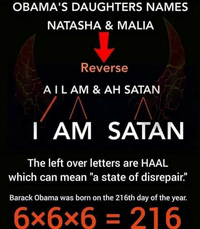 OBAMAS DAUGHTERS NAMES NATASHA & MALIA Reverse AILAM& AH SATAN A T AM SATAN The left over letters are HAAL which can mean a state of disrepair Barack Obama was born on the 216th day of the year. 6x6x6= 216