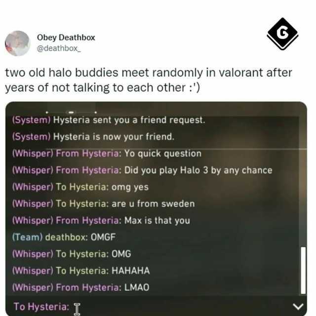 Obey Deathbox @deathbox two old halo buddies meet randomly in valorant after years of not talking to each other ) (System) Hysteria sent you a friend request. (System) Hysteria is now your friend. (Whisper) From Hysteria Yo quick 