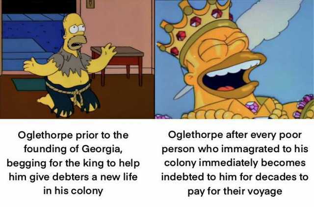 Oglethorpe prior to the founding of Georgia begging for the king to help him give debters a new life in his colony Oglethorpe after every poor person who immagrated to his colony immediately becomes indebted to him for decades to 