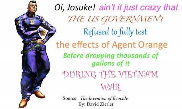 Oi Josuke! aint it just crazy that TE US GOVERNMEN Refused to fully test the effects of Agent Orange Before dropping thousands of gallons of it DURING THE VIETNAM WAR. Source The Invention of Ecocide By David Zierler