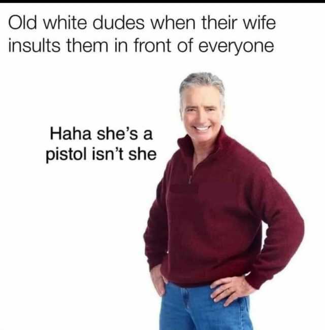 Old white dudes when their wife insults them in front of everyone Haha shes a pistol isnt she