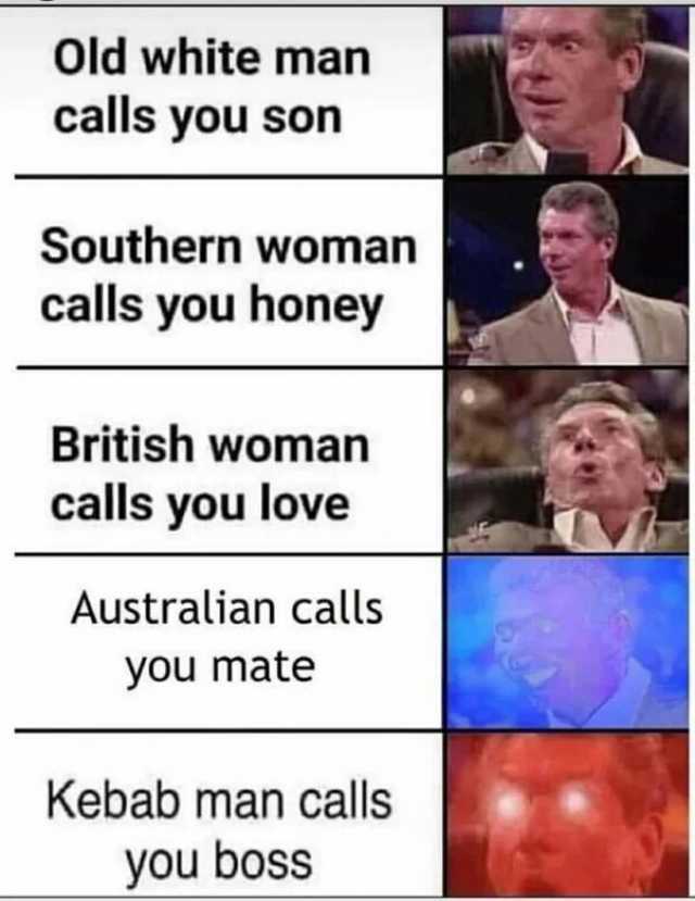 Old white man calls you son Southern woman calls you honey British woman calls you love Australian calls you mate Kebab man calls you boss