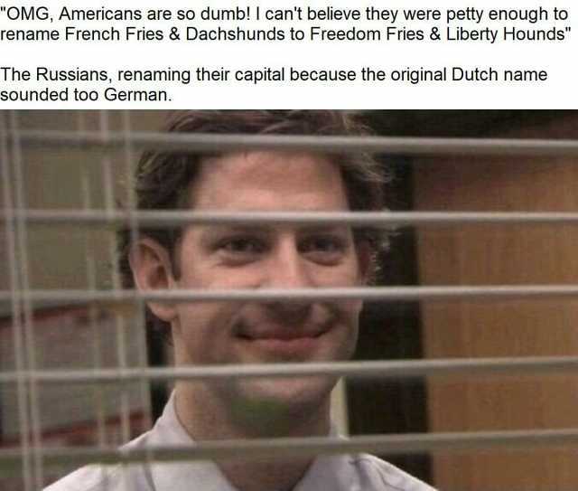 OMG Americans are so dumb! I cant believe they were petty enough to rename French Fries & Dachshunds to Freedom Fries & Liberty Hounds The Russians renaming their capital because the original Dutch name sounded too German.