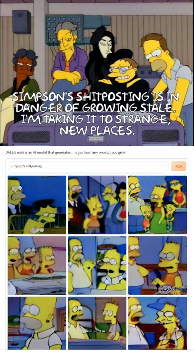 OO OO SIMPSONS SHITPOSTING IS IN/ DANGER OF GROWING STALE. IMTAKINNG IT tO STRANGE NEW PLACES. DALLE mini is an Al model that generates images from any prompt you give! Simpsons shitposting Run