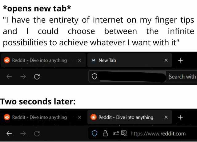 *opens new tab* I have the entirety of internet on my finger tips and could choose between the infinite possibilities to achieve whatever lI want with it Reddit - Dive into anything X M New Tab X C Search with Two seconds later Re