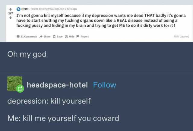 Or/rant Posted by u/AggravatingAerie 5 days ago 267 not gonna kill myself because if my depression wants me dead THAT badly its gonna have to start shutting my fucking organs down like a REAL disease instead of beinga fucking puss