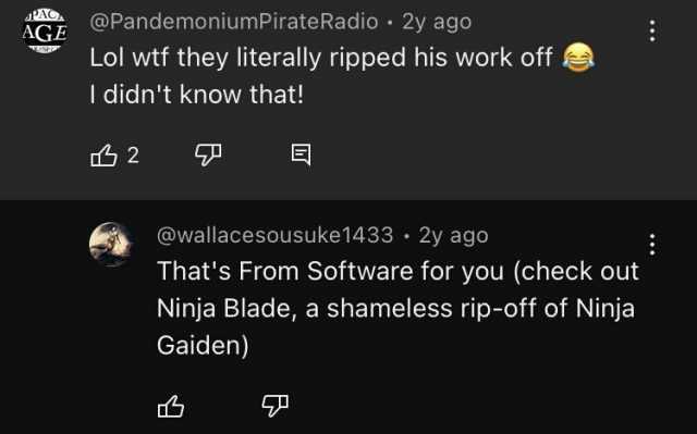 PAGA AGE @PandemoniumPirateRadio Lol wtf they literally ripped his work off I didnt know that! 2y ago 2 @wallacesousuke1433 • 2y ago Thats From Software for you (check out Ninja Blade a shameless rip-off of Ninja Gaiden)