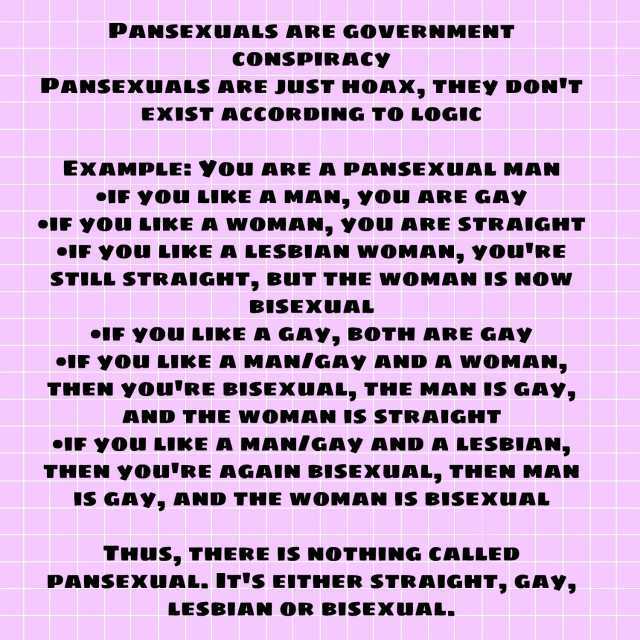 PANSEXUALS ARE GOVERNMENT CONSPIRACY PANSEXUALS ARE JUST HOAX THEY DONT EXIST ACCORDING TO LOGIC EXAMPLE YOu ARE A PANSEXUAL MAN IF YOU LIKEA MAN YOU ARE GAY IF YOu LIKE A WOMAN YOu ARE STRAIGHT IF YOU LIKE A LESBIAN WOMAN You RE 