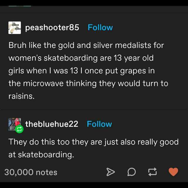 peashooter85 Follow Bruh like the gold and silver medalists for womens skateboarding are 13 year old girls when I was 13 I once put grapes in the microwave thinking they would turn to raisins. thebluehue22 Follow They do this too 