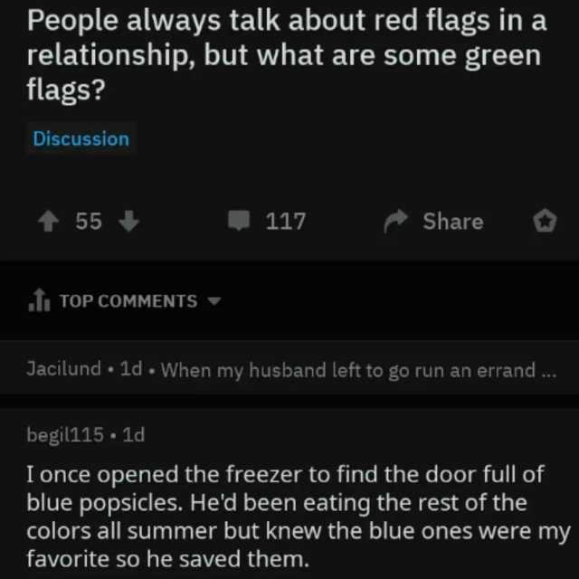 People always talk about red flags in a relationship but what are some green flags Discussion t55 117 Share TOP COMMENTS Jacilund 1d - When my husband left to go run an errand .. begil115. 1d I once opened the freezer to find the 