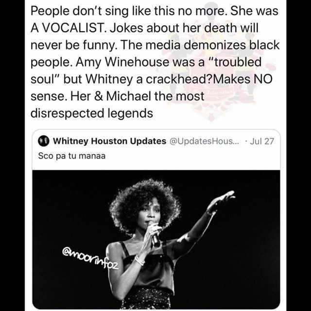 People dont sing like this no more. She was A VOCALIST. Jokes about her death will never be funny. The media demonizes black people. Amy Winehouse was a troubled soul but Whitney a crackhead?Makes NO sense. Her & Michael the most 