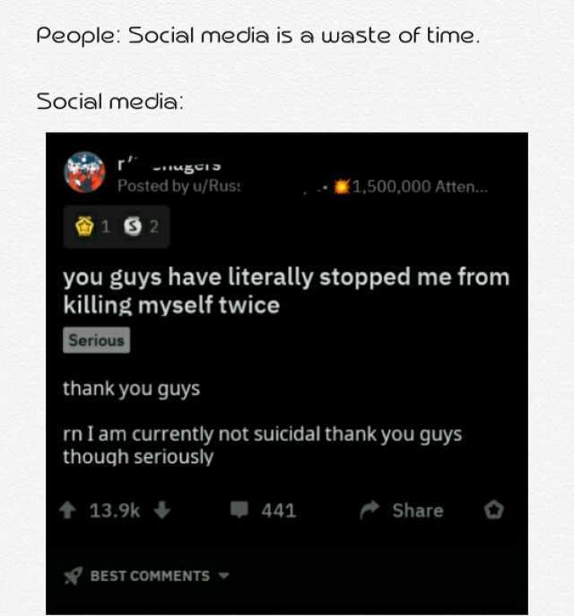 People Social media is a waste of time. Social media Posted by u/Rus *1500000 Atten.. 1 you guys have literally stopped me from killing myself twice Serious thank you guys nI am currently not suicidal thank you guys though serious